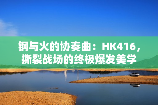 钢与火的协奏曲：HK416，撕裂战场的终极爆发美学