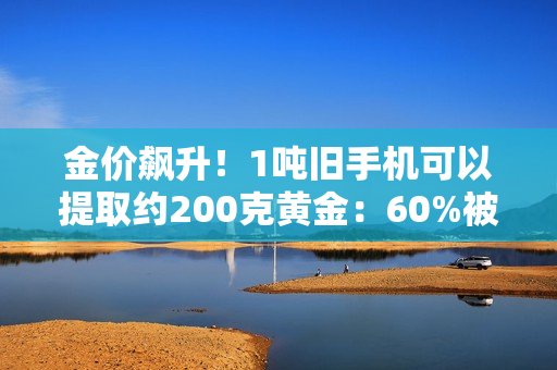 金价飙升！1吨旧手机可以提取约200克黄金：60%被消费者留在家中