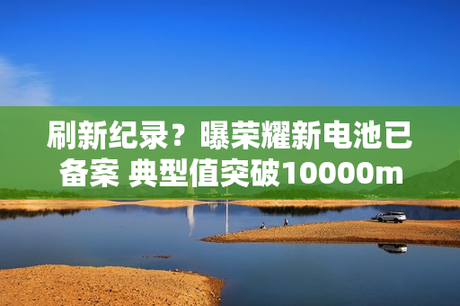 刷新纪录？曝荣耀新电池已备案 典型值突破10000mAh