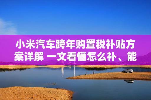 小米汽车跨年购置税补贴方案详解 一文看懂怎么补、能补多少钱