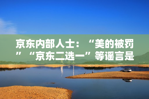 京东内部人士：“美的被罚”“京东二选一”等谣言是因与抖音的价格竞争引发