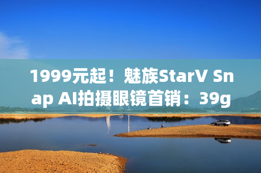 1999元起！魅族StarV Snap AI拍摄眼镜首销：39g、支持看一下支付