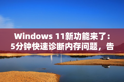 Windows 11新功能来了：5分钟快速诊断内存问题，告别蓝屏死机