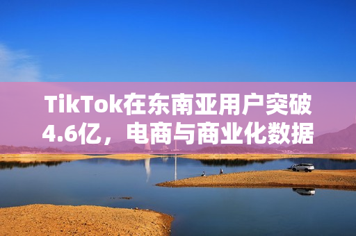 TikTok在东南亚用户突破4.6亿，电商与商业化数据亮眼