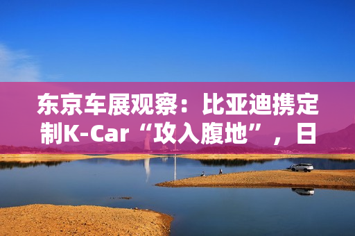 东京车展观察：比亚迪携定制K-Car“攻入腹地”，日系品牌集体反击