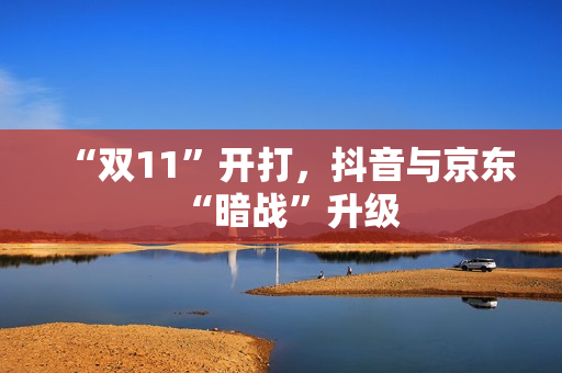 “双11”开打，抖音与京东“暗战”升级