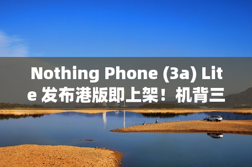 Nothing Phone (3a) Lite 发布港版即上架！机背三镜、AMOLED 萤幕，卖 $1,999 尚有这功能