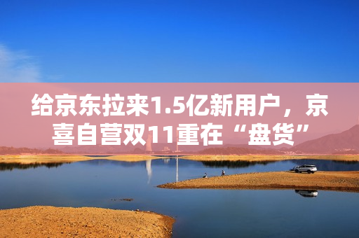 给京东拉来1.5亿新用户，京喜自营双11重在“盘货”