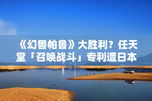 《幻兽帕鲁》大胜利？任天堂「召唤战斗」专利遭日本驳回称「缺创新性」