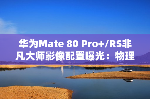 华为Mate 80 Pro+/RS非凡大师影像配置曝光：物理变焦新玩法！