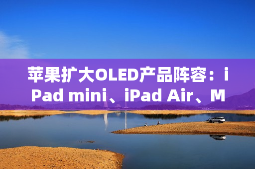 苹果扩大OLED产品阵容：iPad mini、iPad Air、MacBook Air将迎来显示升级
