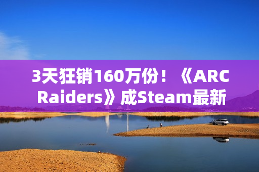 3天狂销160万份！《ARC Raiders》成Steam最新爆款
