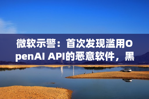 微软示警：首次发现滥用OpenAI API的恶意软件，黑客利用AI下达指令