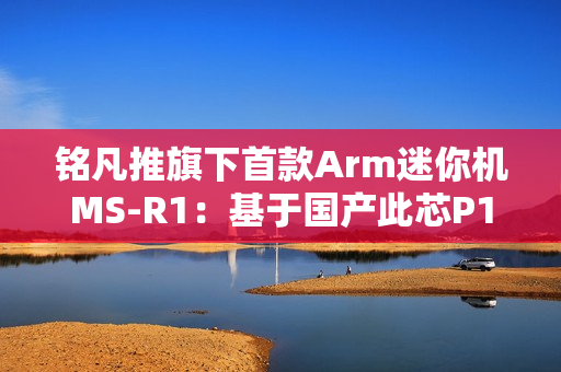 铭凡推旗下首款Arm迷你机MS-R1：基于国产此芯P1！配备PCIe x16插槽