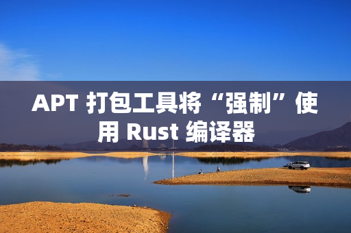 APT 打包工具将“强制”使用 Rust 编译器