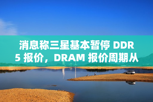 消息称三星基本暂停 DDR5 报价，DRAM 报价周期从季度转向月度