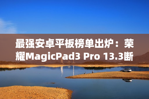 最强安卓平板榜单出炉：荣耀MagicPad3 Pro 13.3断层领先