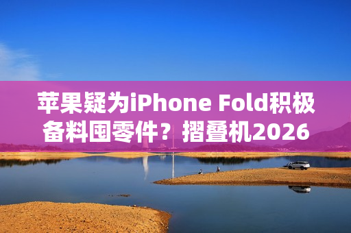 苹果疑为iPhone Fold积极备料囤零件？摺叠机2026问世可能性提升