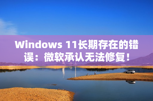 Windows 11长期存在的错误：微软承认无法修复！
