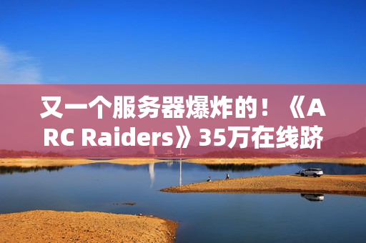 又一个服务器爆炸的！《ARC Raiders》35万在线跻身顶流