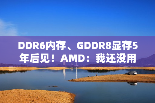 DDR6内存、GDDR8显存5年后见！AMD：我还没用GDDR7呢