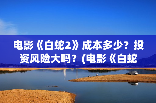 电影《白蛇2》成本多少？投资风险大吗？(电影《白蛇2》演员表)