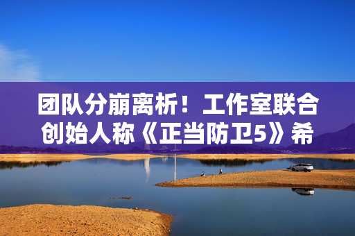 团队分崩离析！工作室联合创始人称《正当防卫5》希望渺茫