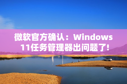 微软官方确认：Windows 11任务管理器出问题了!