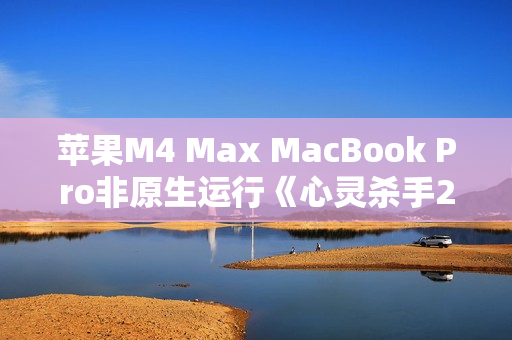 苹果M4 Max MacBook Pro非原生运行《心灵杀手2》：平均帧率80FPS！