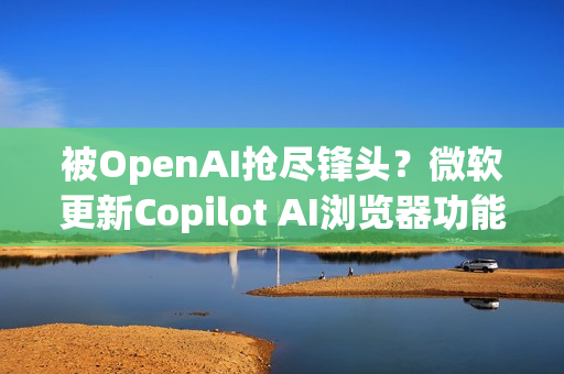 被OpenAI抢尽锋头？微软更新Copilot AI浏览器功能 关注度不如以往