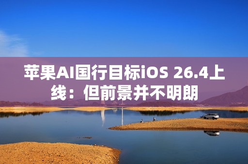苹果AI国行目标iOS 26.4上线：但前景并不明朗