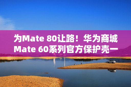 为Mate 80让路！华为商城Mate 60系列官方保护壳一折大促：到手9.9元