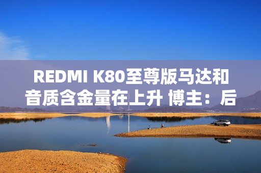 REDMI K80至尊版马达和音质含金量在上升 博主：后面机型很难超越了