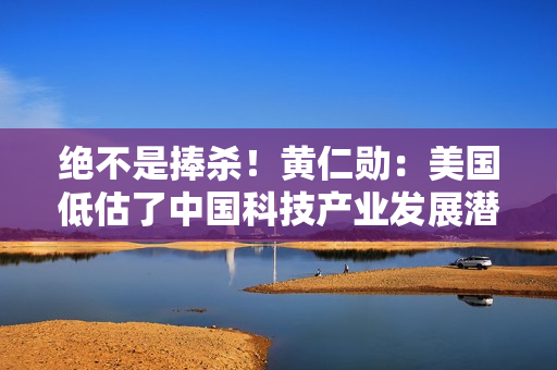 绝不是捧杀！黄仁勋：美国低估了中国科技产业发展潜力 两者之间的实力仅有纳秒之差