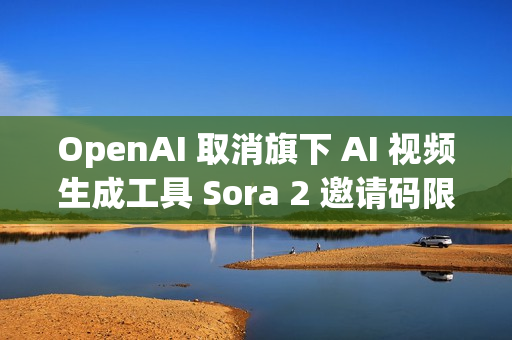 OpenAI 取消旗下 AI 视频生成工具 Sora 2 邀请码限制