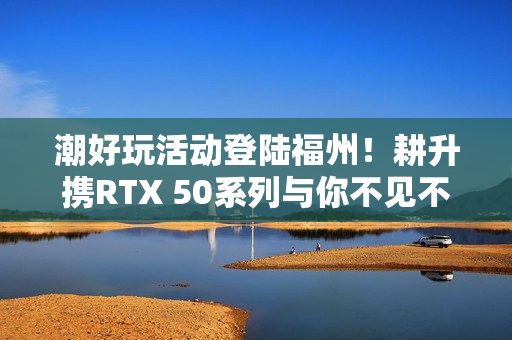 潮好玩活动登陆福州！耕升携RTX 50系列与你不见不散！