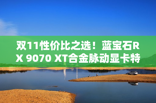 双11性价比之选！蓝宝石RX 9070 XT合金脉动显卡特惠到手4672元