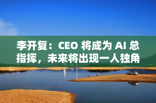 李开复：CEO 将成为 AI 总指挥，未来将出现一人独角兽公司