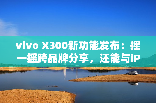 vivo X300新功能发布：摇一摇跨品牌分享，还能与iPad互联