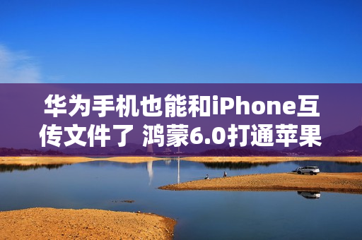 华为手机也能和iPhone互传文件了 鸿蒙6.0打通苹果生态