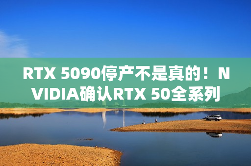 RTX 5090停产不是真的！NVIDIA确认RTX 50全系列正常