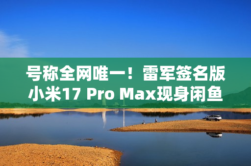 号称全网唯一！雷军签名版小米17 Pro Max现身闲鱼 售价高达2.3万元