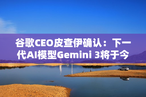 谷歌CEO皮查伊确认：下一代AI模型Gemini 3将于今年发布