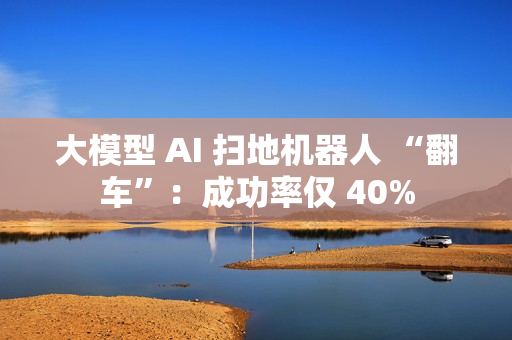 大模型 AI 扫地机器人 “翻车”：成功率仅 40%