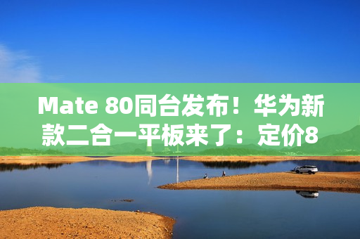 Mate 80同台发布！华为新款二合一平板来了：定价8000档