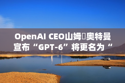 OpenAI CEO山姆・奥特曼宣布“GPT-6”将更名为“GPT-6-7”