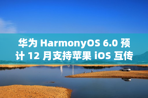 华为 HarmonyOS 6.0 预计 12 月支持苹果 iOS 互传文件功能