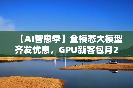 【AI智惠季】全模态大模型齐发优惠，GPU新客包月2.8折起