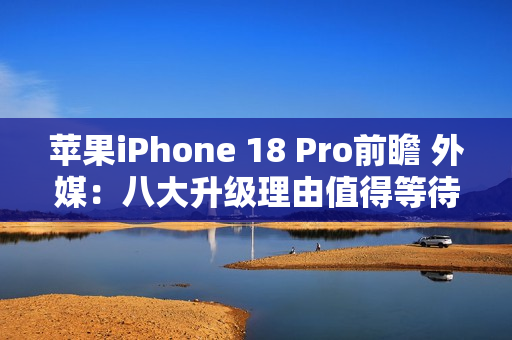 苹果iPhone 18 Pro前瞻 外媒：八大升级理由值得等待