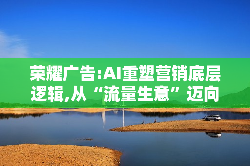 荣耀广告:AI重塑营销底层逻辑,从“流量生意”迈向“智能增长”